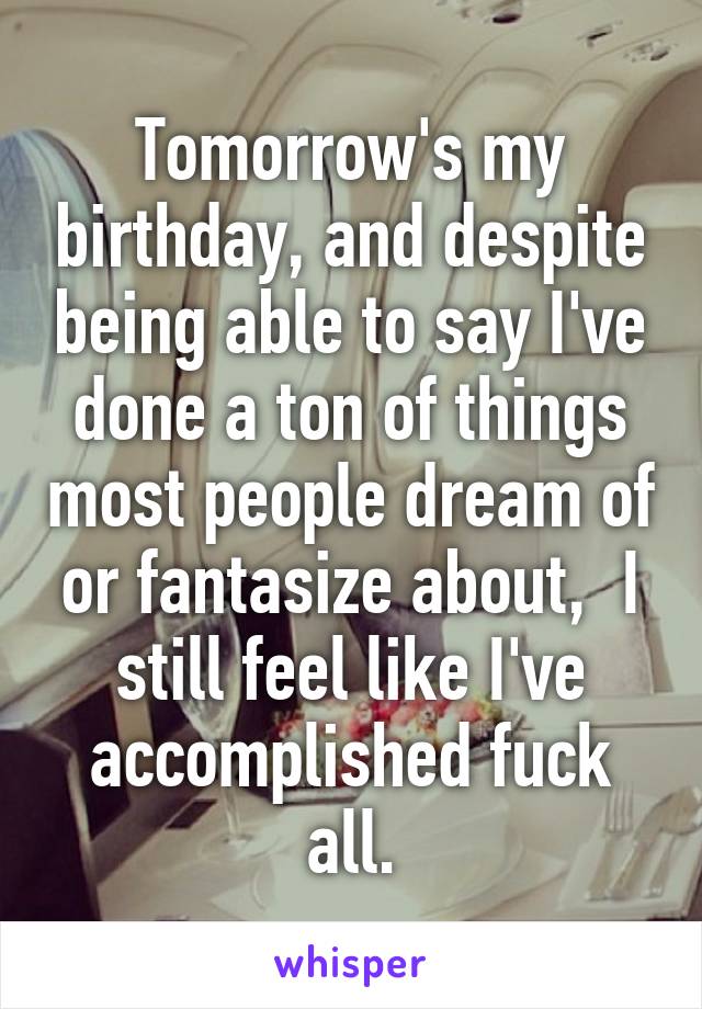 Tomorrow's my birthday, and despite being able to say I've done a ton of things most people dream of or fantasize about,  I still feel like I've accomplished fuck all.