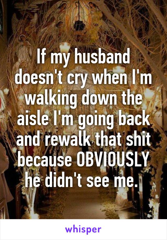 If my husband doesn't cry when I'm walking down the aisle I'm going back and rewalk that shit because OBVIOUSLY he didn't see me. 