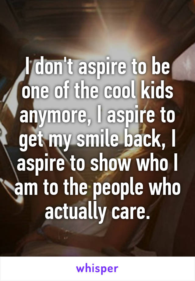 I don't aspire to be one of the cool kids anymore, I aspire to get my smile back, I aspire to show who I am to the people who actually care.