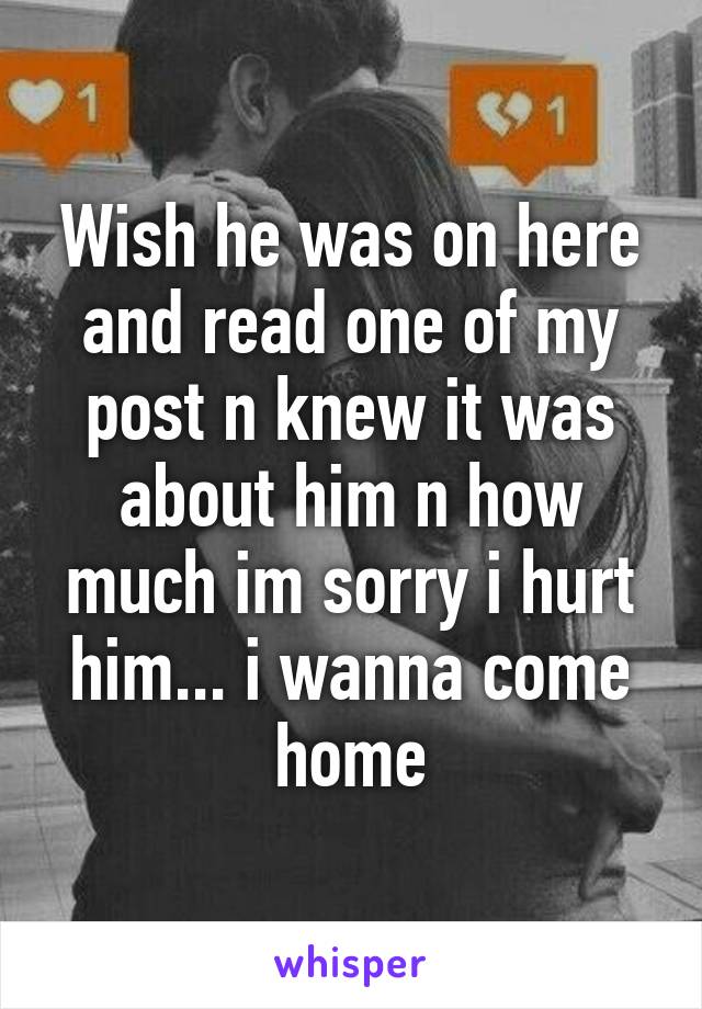 Wish he was on here and read one of my post n knew it was about him n how much im sorry i hurt him... i wanna come home