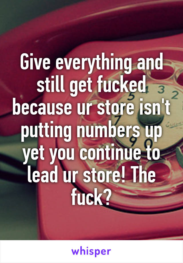 Give everything and still get fucked because ur store isn't putting numbers up yet you continue to lead ur store! The fuck?