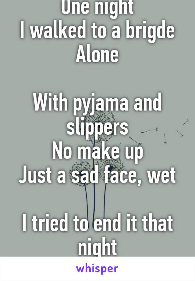 One night
I walked to a brigde
Alone

With pyjama and slippers
No make up
Just a sad face, wet 
I tried to end it that night
I didn't