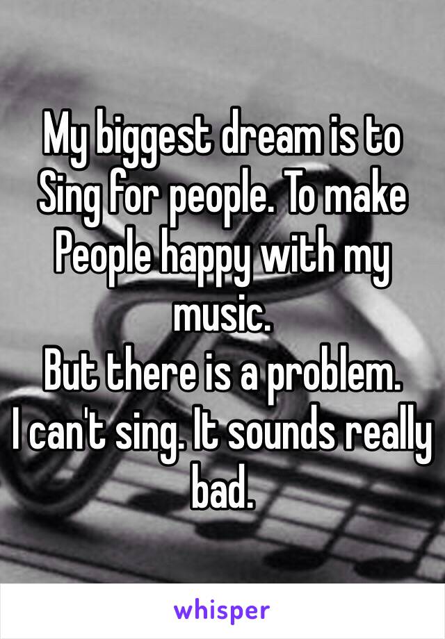 My biggest dream is to 
Sing for people. To make 
People happy with my music.
But there is a problem.
I can't sing. It sounds really bad.