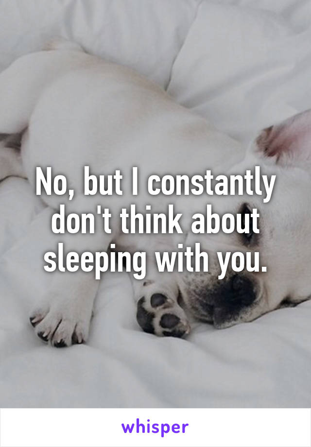 No, but I constantly don't think about sleeping with you.