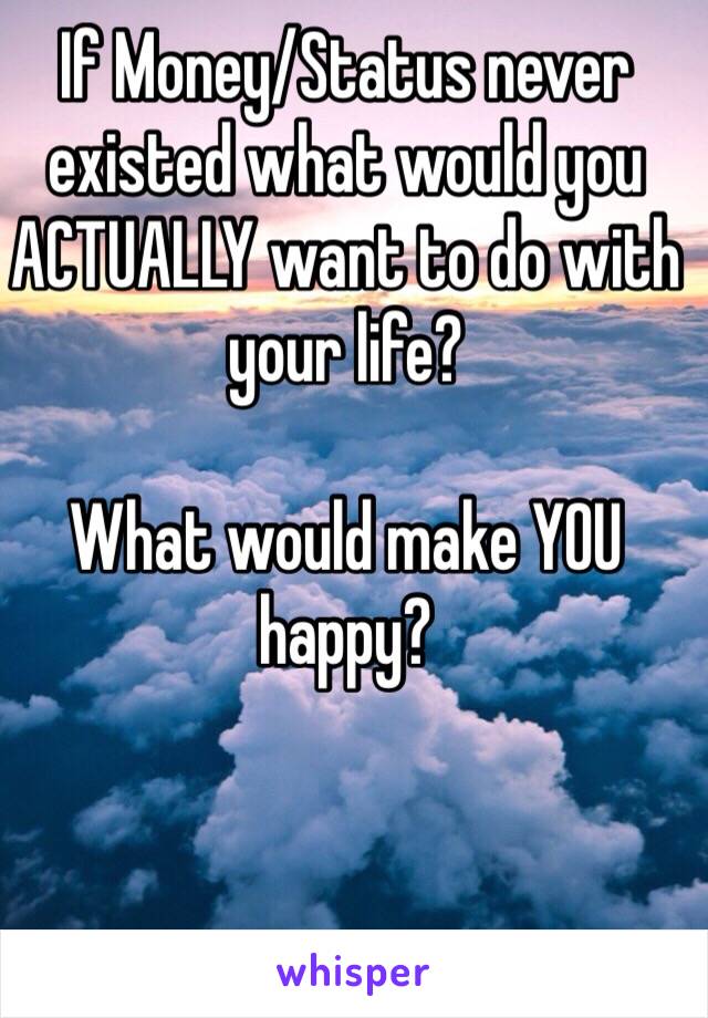 If Money/Status never existed what would you ACTUALLY want to do with your life? 

What would make YOU happy?