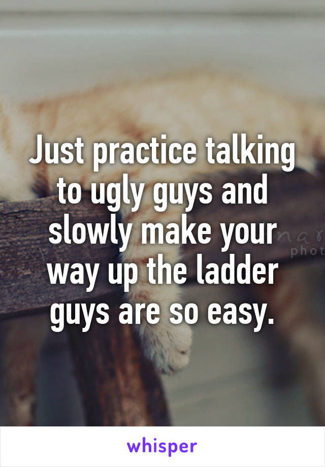 Just practice talking to ugly guys and slowly make your way up the ladder guys are so easy.