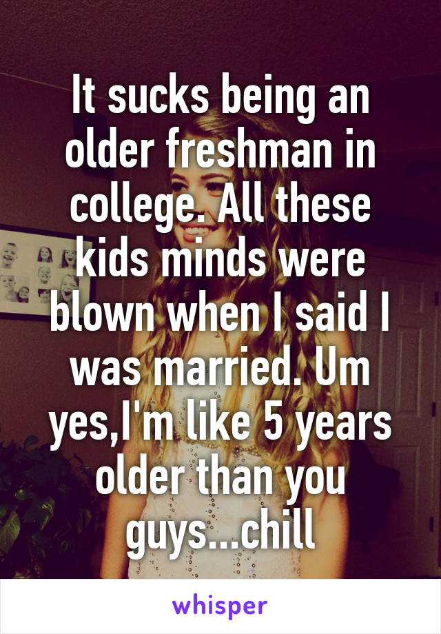 It sucks being an older freshman in college. All these kids minds were blown when I said I was married. Um yes,I'm like 5 years older than you guys...chill