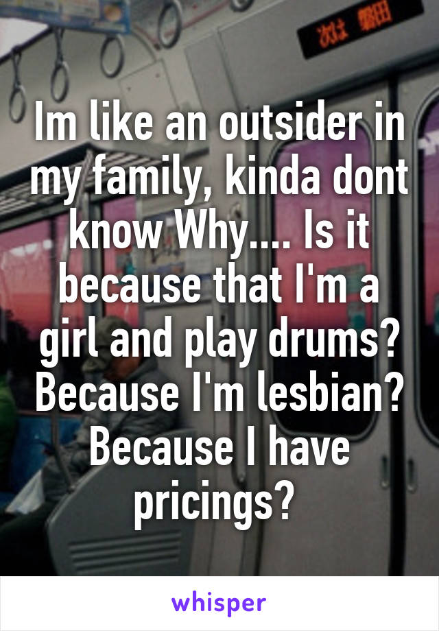 Im like an outsider in my family, kinda dont know Why.... Is it because that I'm a girl and play drums? Because I'm lesbian? Because I have pricings? 