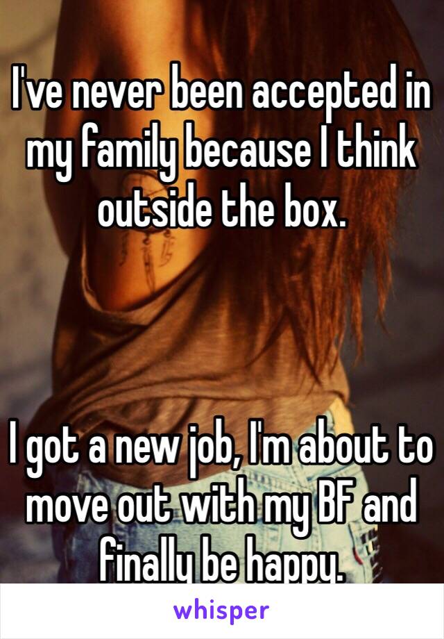 I've never been accepted in my family because I think outside the box. 



I got a new job, I'm about to move out with my BF and finally be happy. 