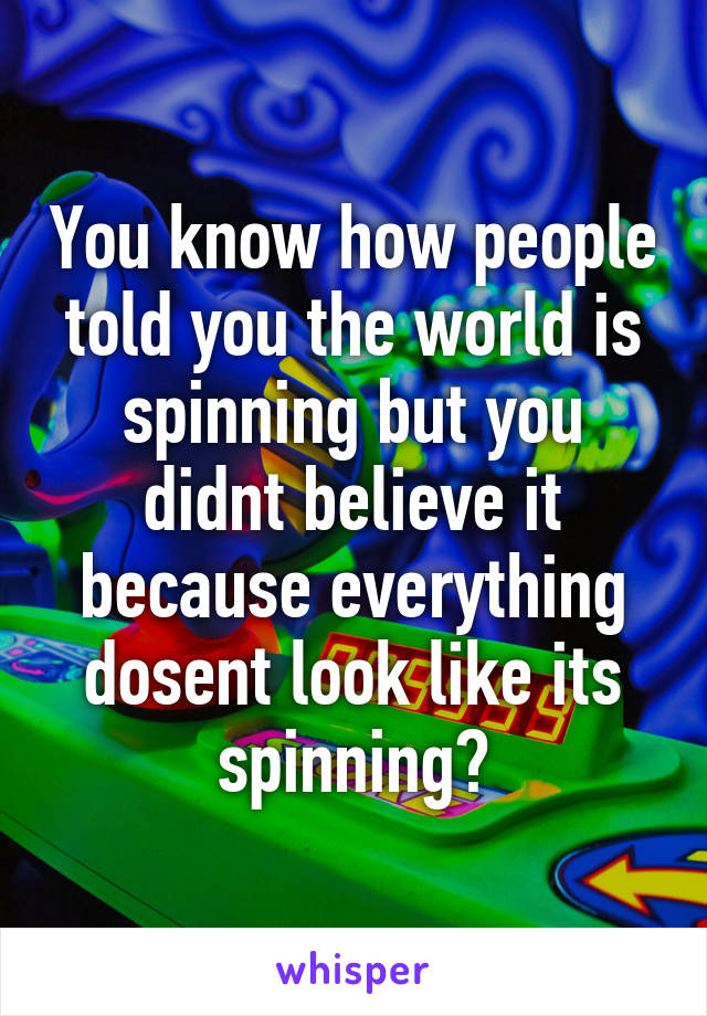 You know how people told you the world is spinning but you didnt believe it because everything dosent look like its spinning?