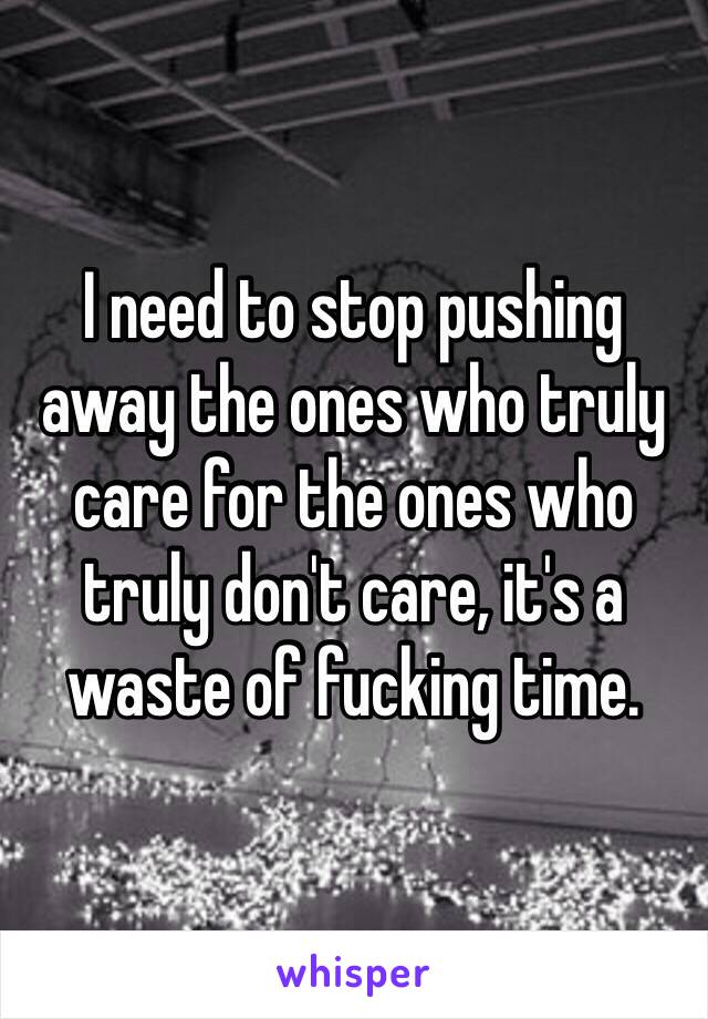 I need to stop pushing away the ones who truly care for the ones who truly don't care, it's a waste of fucking time.