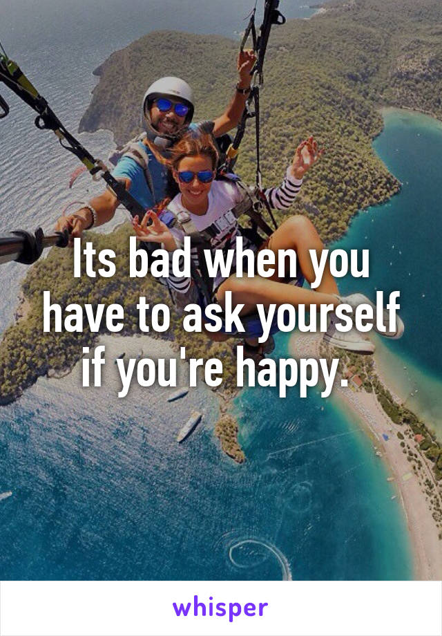 Its bad when you have to ask yourself if you're happy. 