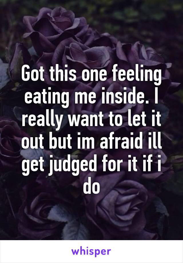 Got this one feeling eating me inside. I really want to let it out but im afraid ill get judged for it if i do