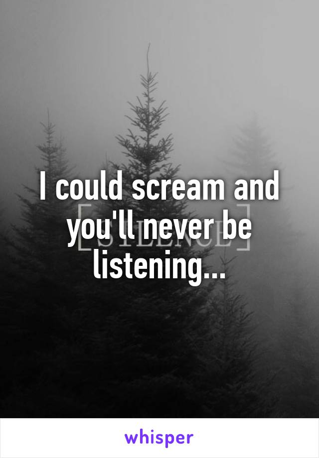 I could scream and you'll never be listening...