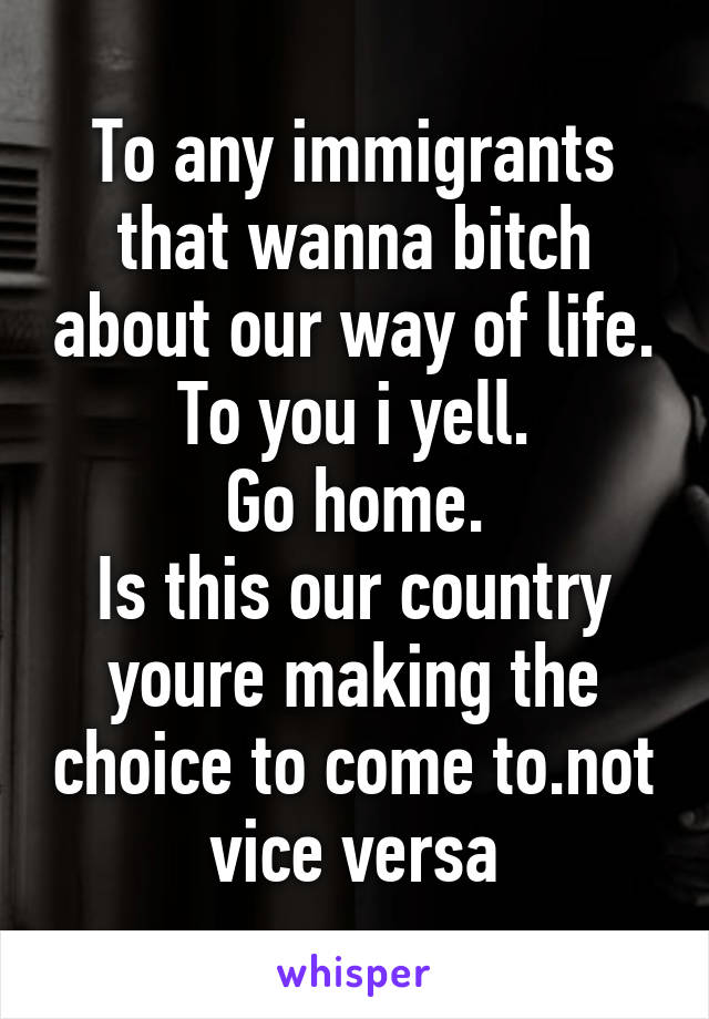 To any immigrants that wanna bitch about our way of life.
To you i yell.
Go home.
Is this our country youre making the choice to come to.not vice versa