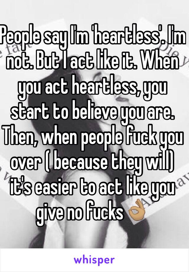 People say I'm 'heartless'. I'm not. But I act like it. When you act heartless, you start to believe you are. Then, when people fuck you over ( because they will) it's easier to act like you give no fucks👌🏽