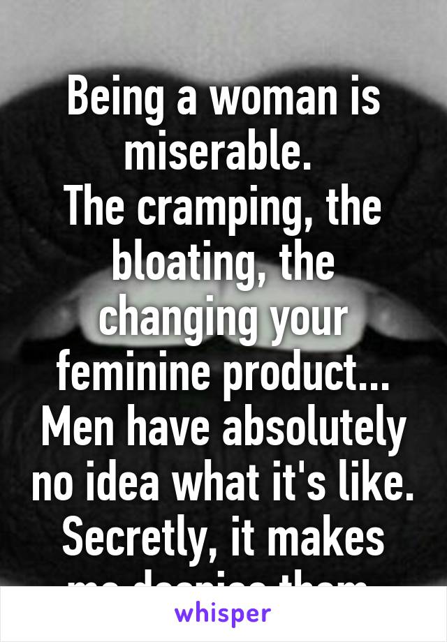 
Being a woman is miserable. 
The cramping, the bloating, the changing your feminine product...
Men have absolutely no idea what it's like.
Secretly, it makes me despise them.