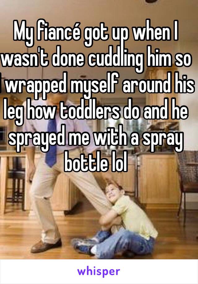 My fiancé got up when I wasn't done cuddling him so I wrapped myself around his leg how toddlers do and he sprayed me with a spray bottle lol 