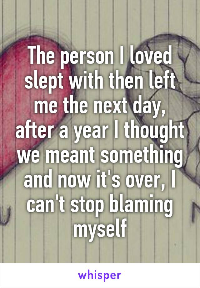 The person I loved slept with then left me the next day, after a year I thought we meant something and now it's over, I can't stop blaming myself