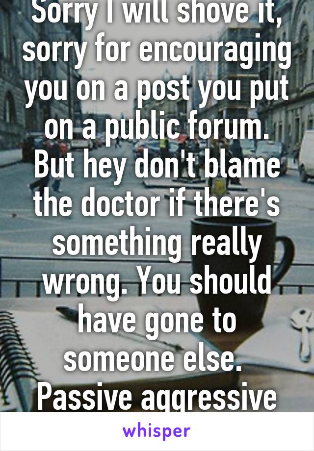 Sorry I will shove it, sorry for encouraging you on a post you put on a public forum. But hey don't blame the doctor if there's something really wrong. You should have gone to someone else. 
Passive aggressive little woman.  