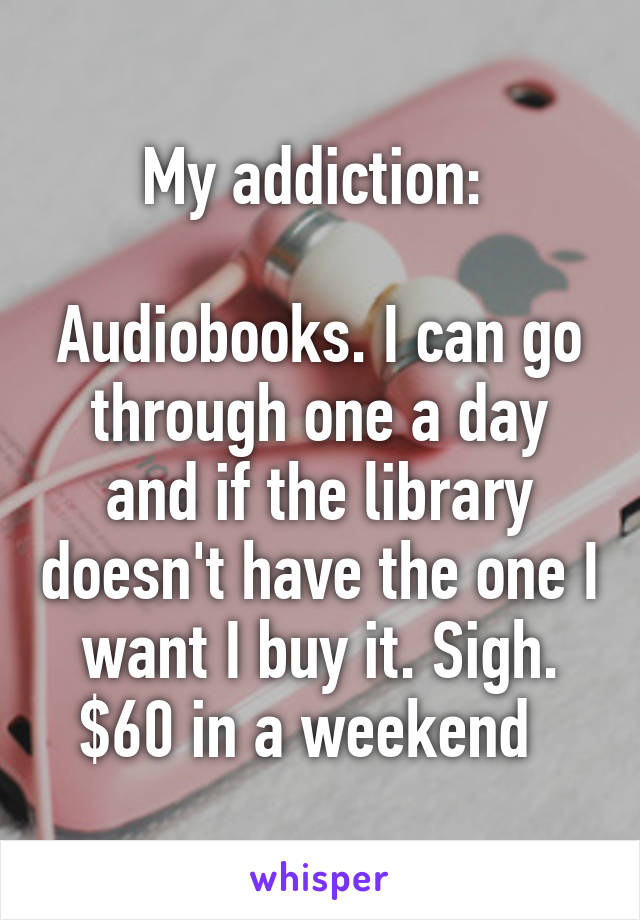 My addiction: 

Audiobooks. I can go through one a day and if the library doesn't have the one I want I buy it. Sigh. $60 in a weekend  