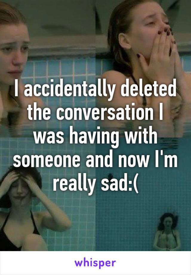 I accidentally deleted the conversation I was having with someone and now I'm really sad:(