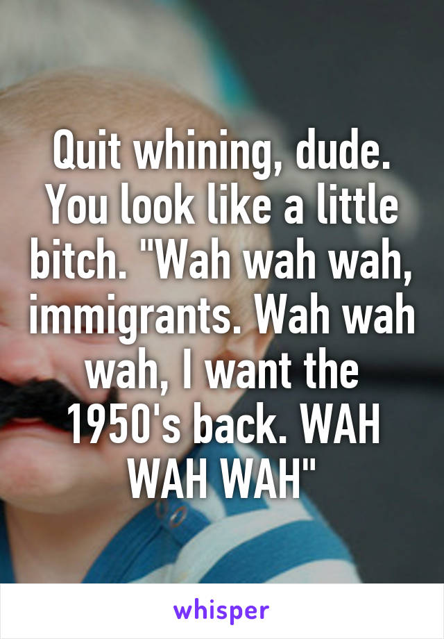 Quit whining, dude. You look like a little bitch. "Wah wah wah, immigrants. Wah wah wah, I want the 1950's back. WAH WAH WAH"