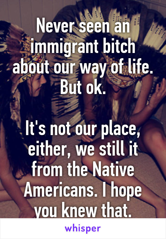 Never seen an immigrant bitch about our way of life. But ok.

It's not our place, either, we still it from the Native Americans. I hope you knew that.