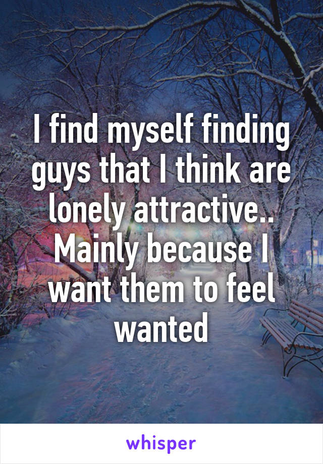 I find myself finding guys that I think are lonely attractive.. Mainly because I want them to feel wanted