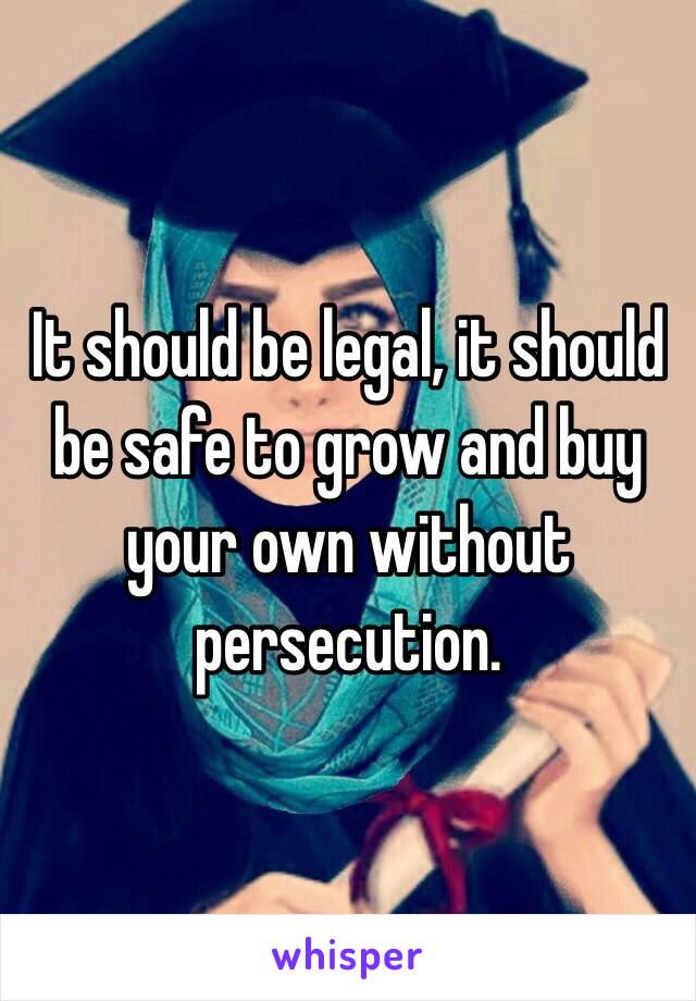 It should be legal, it should be safe to grow and buy your own without persecution.