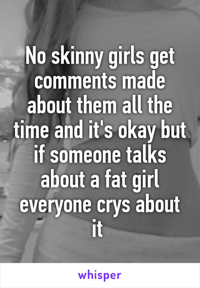 No skinny girls get comments made about them all the time and it's okay but if someone talks about a fat girl everyone crys about it 