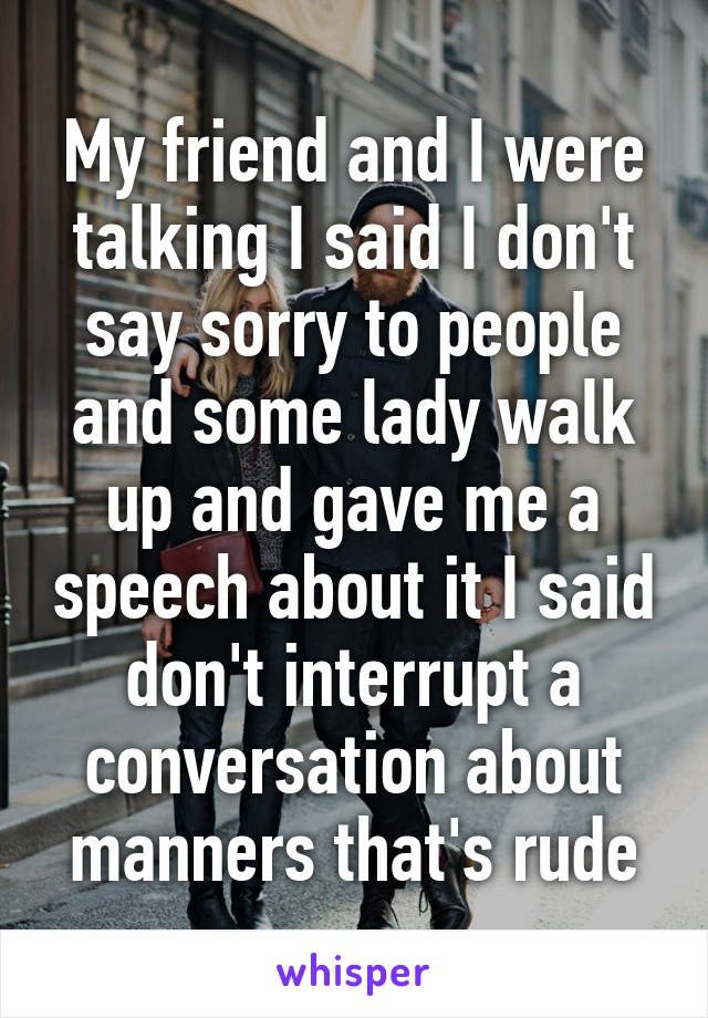 My friend and I were talking I said I don't say sorry to people and some lady walk up and gave me a speech about it I said don't interrupt a conversation about manners that's rude