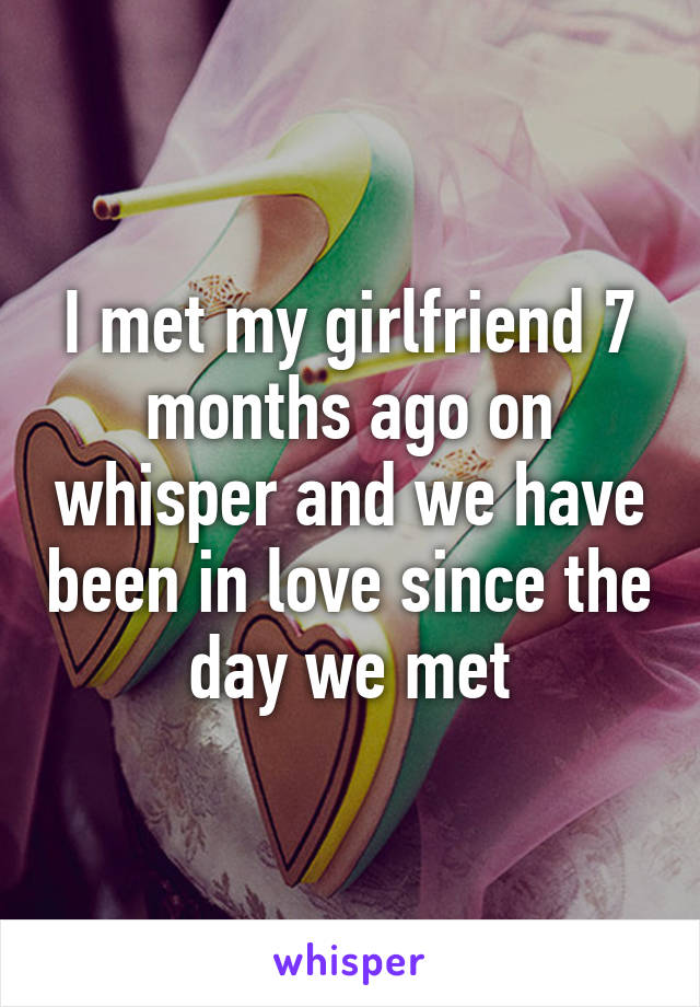 I met my girlfriend 7 months ago on whisper and we have been in love since the day we met