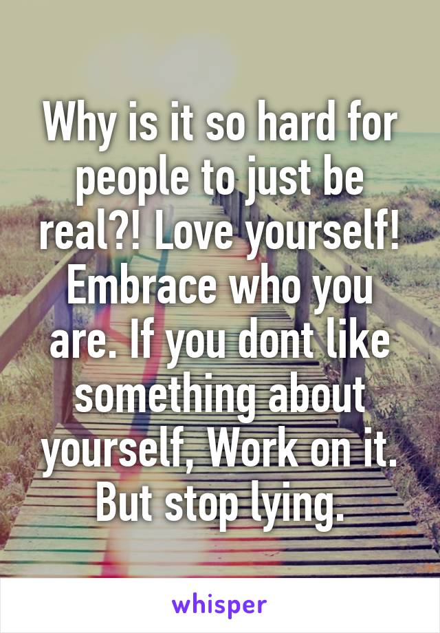 Why is it so hard for people to just be real?! Love yourself! Embrace who you are. If you dont like something about yourself, Work on it. But stop lying.