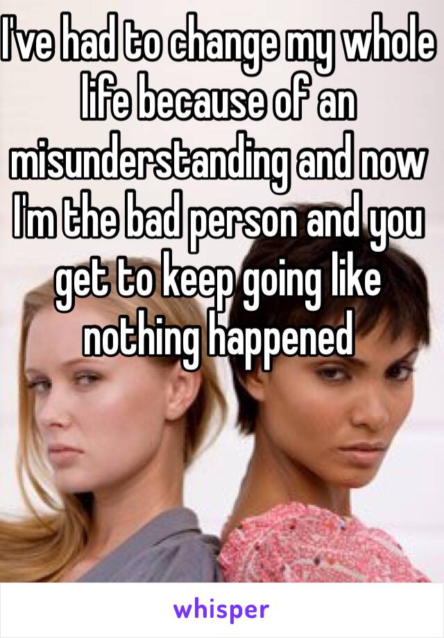 I've had to change my whole life because of an misunderstanding and now I'm the bad person and you get to keep going like nothing happened  