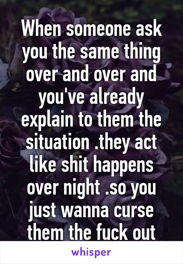 When someone ask you the same thing over and over and you've already explain to them the situation .they act like shit happens over night .so you just wanna curse them the fuck out