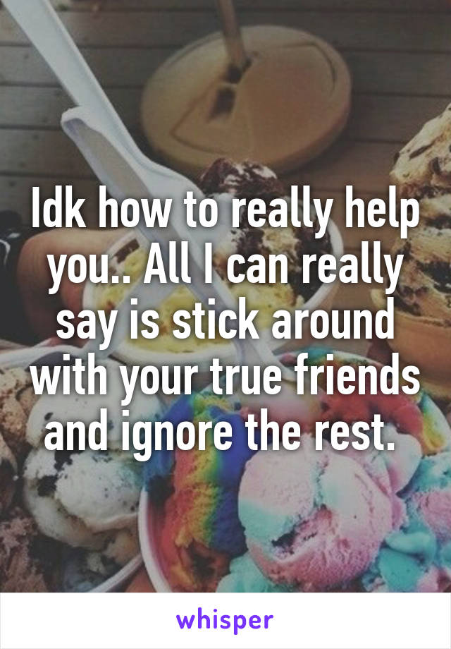 Idk how to really help you.. All I can really say is stick around with your true friends and ignore the rest. 