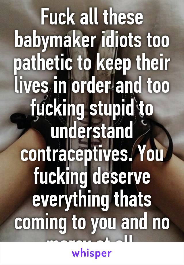 Fuck all these babymaker idiots too pathetic to keep their lives in order and too fucking stupid to understand contraceptives. You fucking deserve everything thats coming to you and no mercy at all.