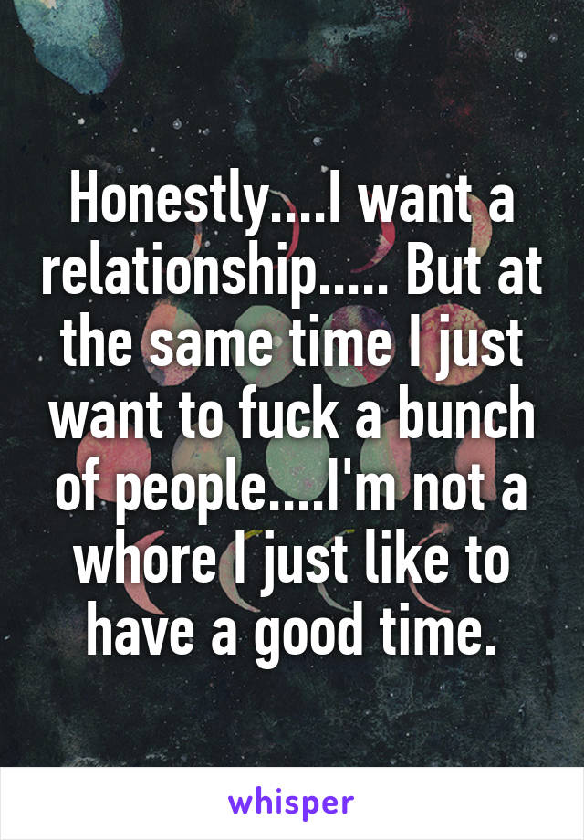 Honestly....I want a relationship..... But at the same time I just want to fuck a bunch of people....I'm not a whore I just like to have a good time.