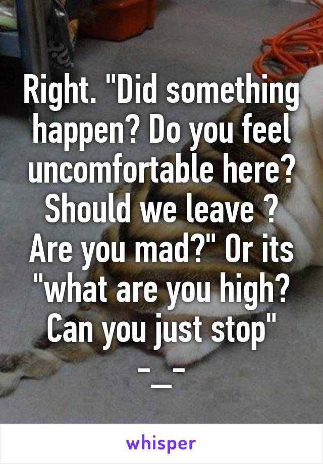 Right. "Did something happen? Do you feel uncomfortable here? Should we leave ? Are you mad?" Or its "what are you high? Can you just stop" -_-