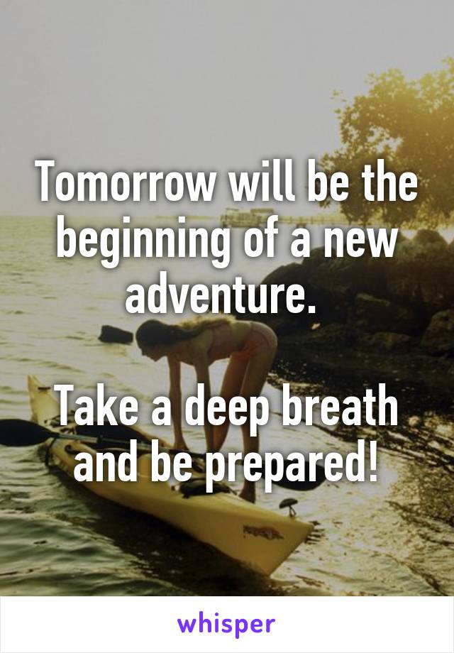 Tomorrow will be the beginning of a new adventure. 

Take a deep breath and be prepared!