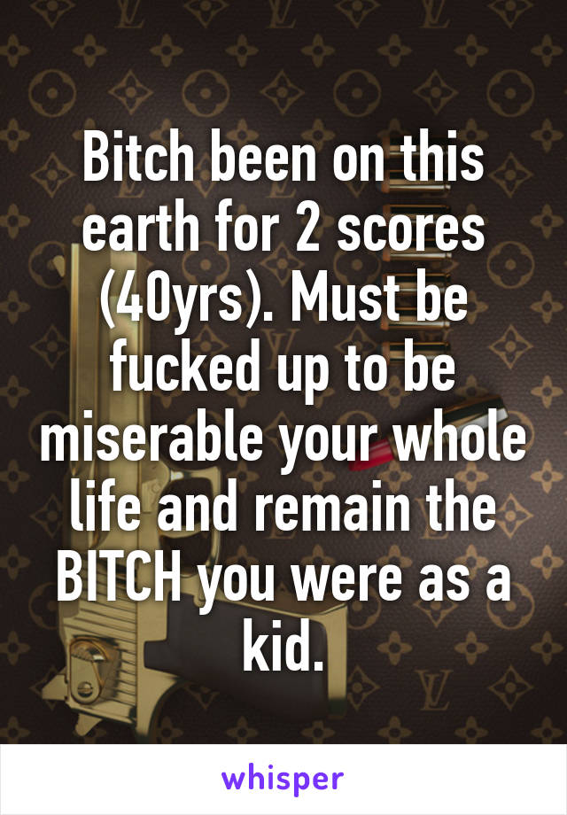 Bitch been on this earth for 2 scores (40yrs). Must be fucked up to be miserable your whole life and remain the BITCH you were as a kid.