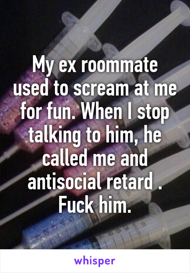 My ex roommate used to scream at me for fun. When I stop talking to him, he called me and antisocial retard . Fuck him.