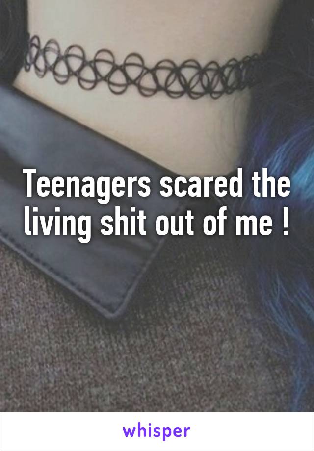 Teenagers scared the living shit out of me ! 