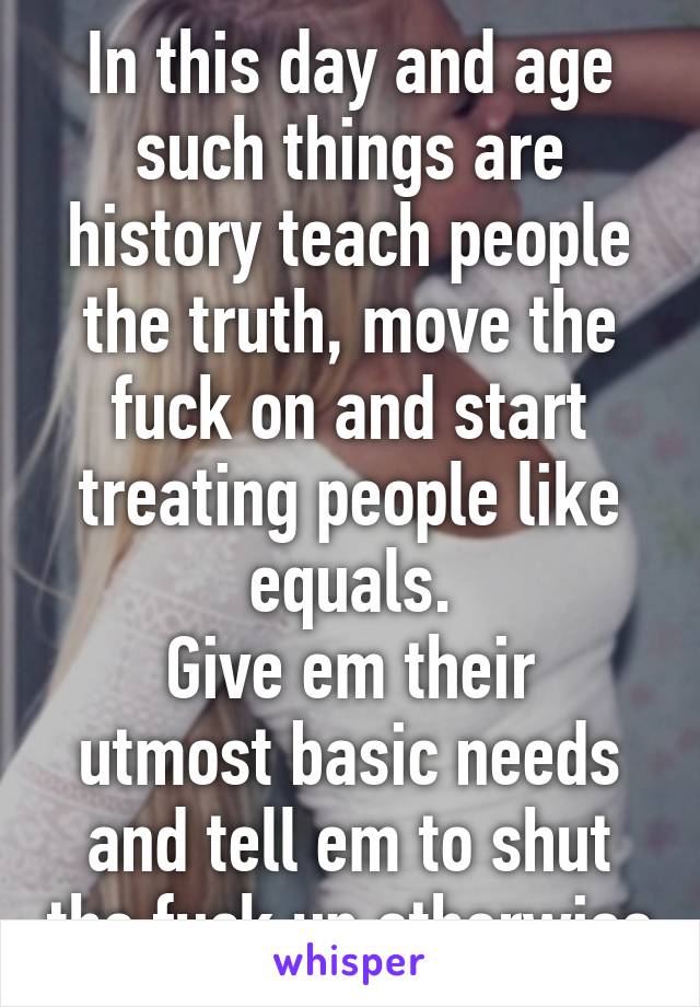 In this day and age such things are history teach people the truth, move the fuck on and start treating people like equals.
Give em their utmost basic needs and tell em to shut the fuck up otherwise