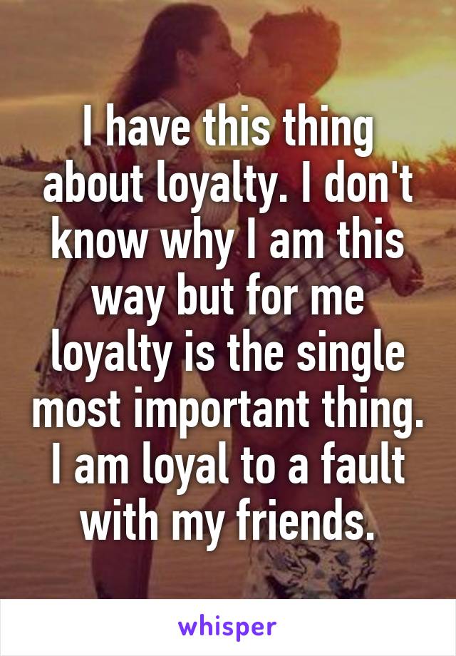 I have this thing about loyalty. I don't know why I am this way but for me loyalty is the single most important thing. I am loyal to a fault with my friends.