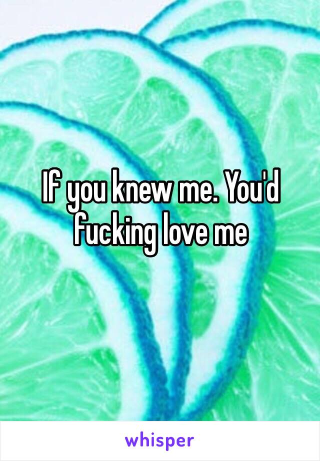 If you knew me. You'd fucking love me