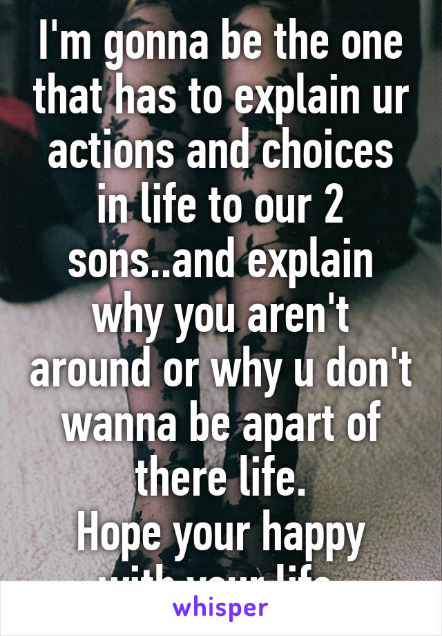 I'm gonna be the one that has to explain ur actions and choices in life to our 2 sons..and explain why you aren't around or why u don't wanna be apart of there life.
Hope your happy with your life.