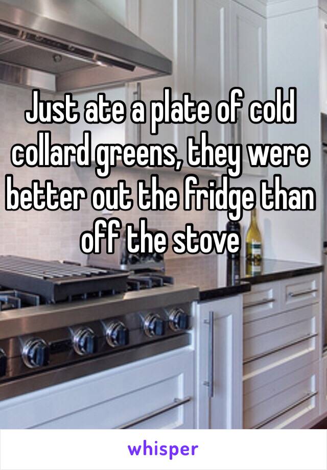 Just ate a plate of cold collard greens, they were better out the fridge than off the stove 