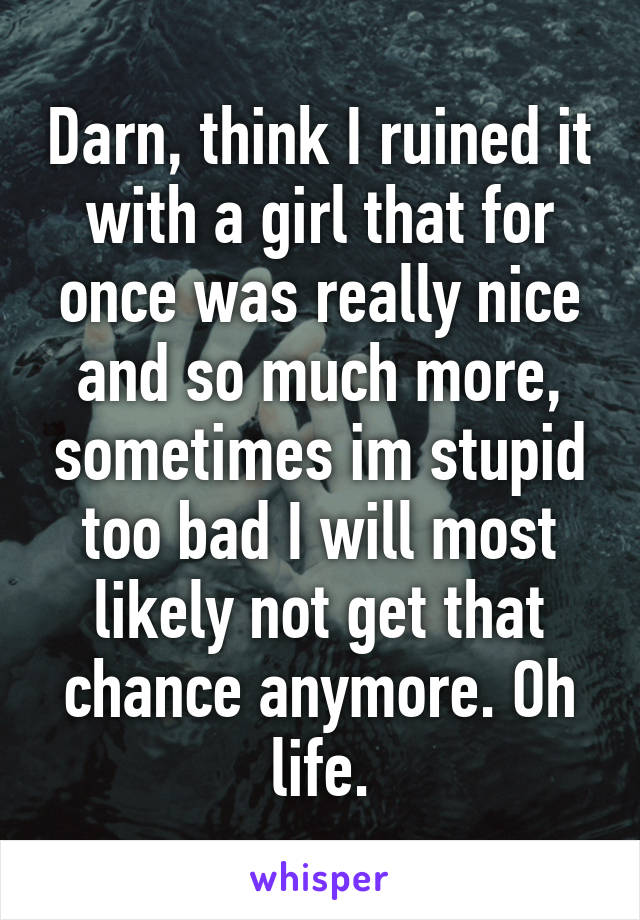 Darn, think I ruined it with a girl that for once was really nice and so much more, sometimes im stupid too bad I will most likely not get that chance anymore. Oh life.